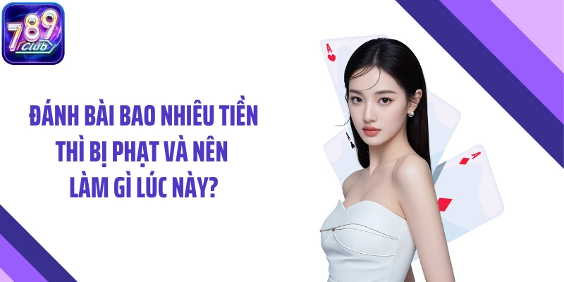 Đánh bài bao nhiêu tiền thì bị phạt và nên làm gì lúc này?
